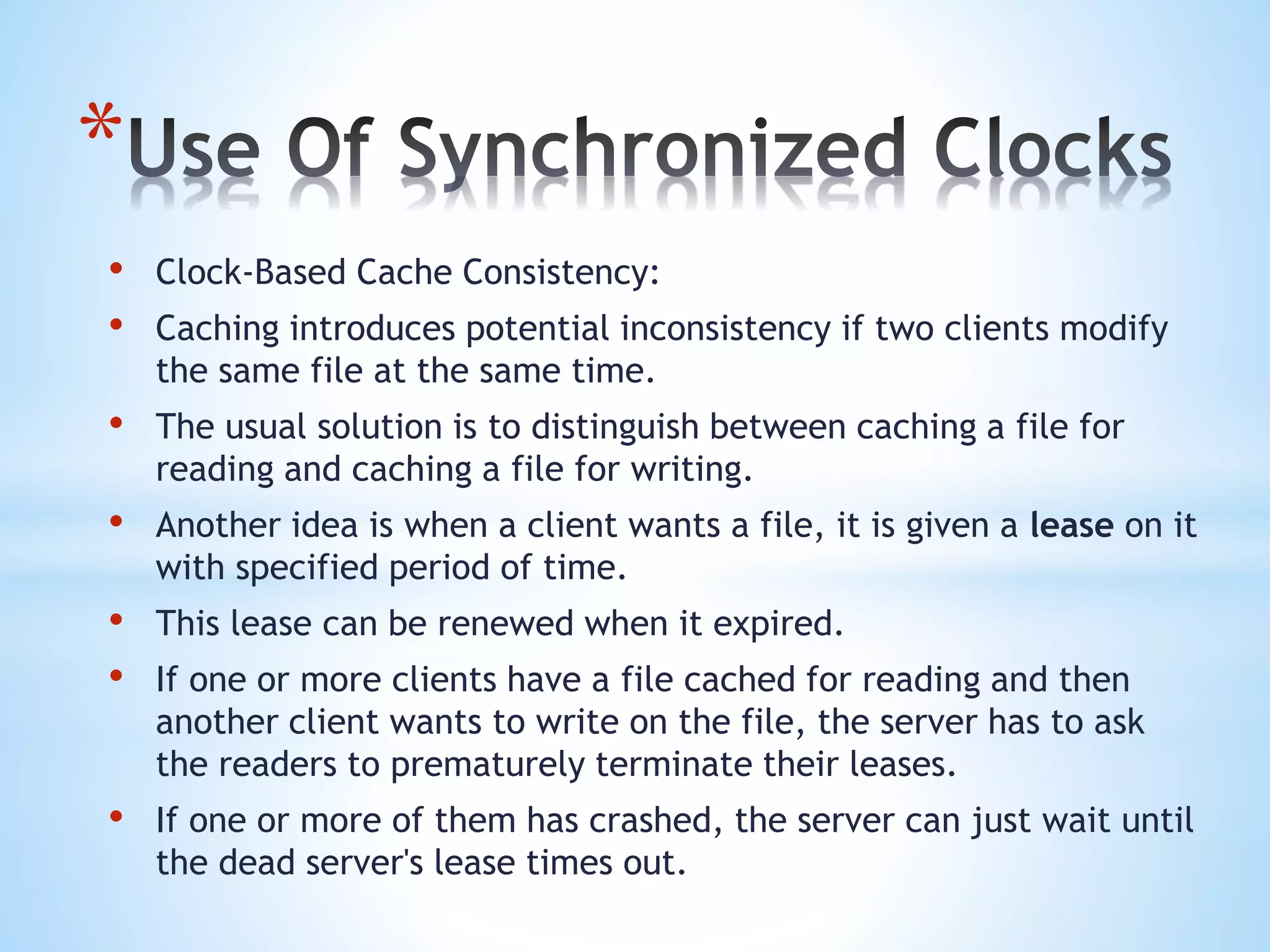 *
• Clock-Based Cache Consistency:
• Caching introduces potential inconsistency if two clients modify
the same file at the same time.
• The usual solution is to distinguish between caching a file for
reading and caching a file for writing.
• Another idea is when a client wants a file, it is given a lease on it
with specified period of time.
• This lease can be renewed when it expired.
• If one or more clients have a file cached for reading and then
another client wants to write on the file, the server has to ask
the readers to prematurely terminate their leases.
• If one or more of them has crashed, the server can just wait until
the dead server's lease times out.
 