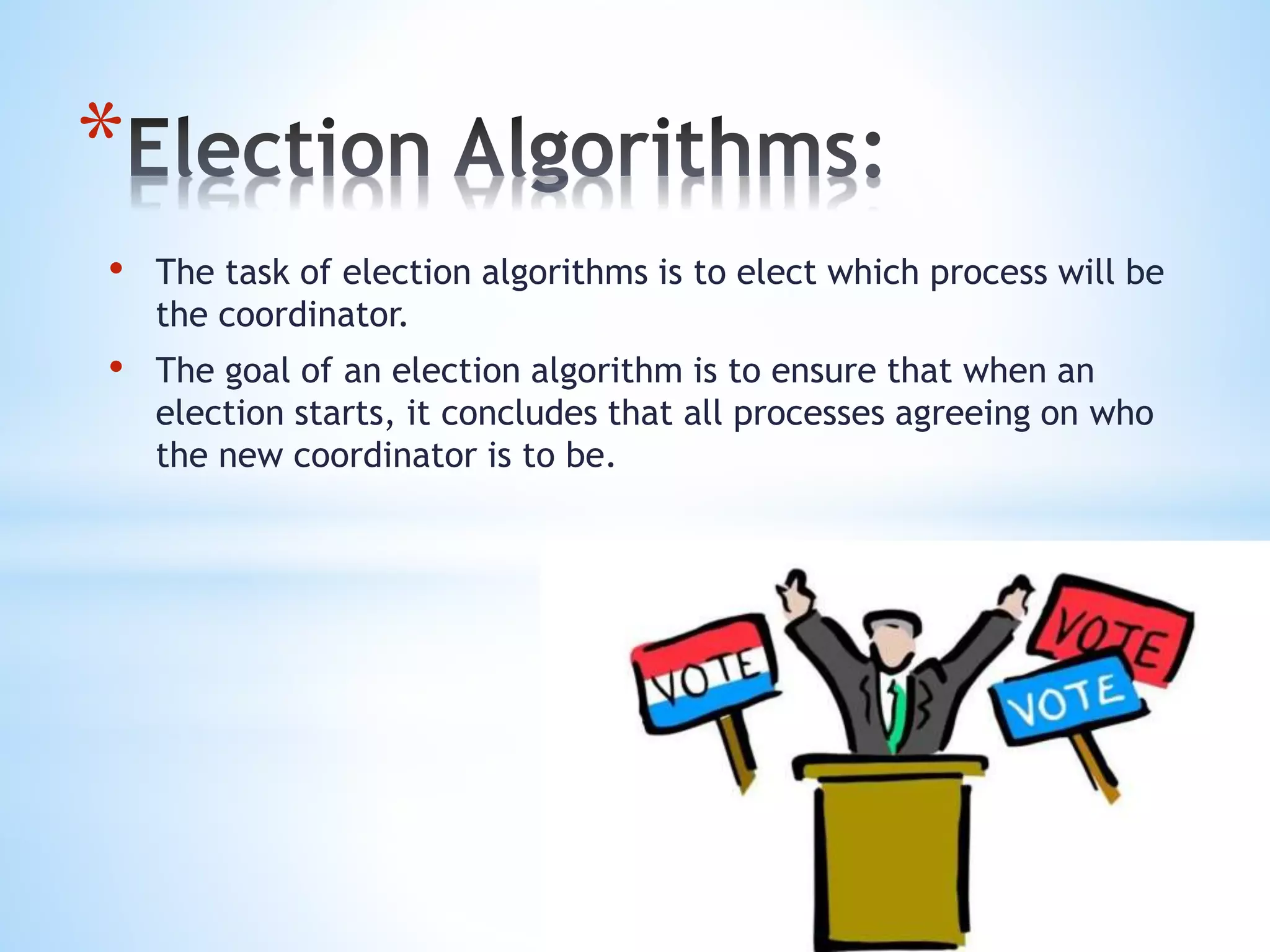 *
• The task of election algorithms is to elect which process will be
the coordinator.
• The goal of an election algorithm is to ensure that when an
election starts, it concludes that all processes agreeing on who
the new coordinator is to be.
 