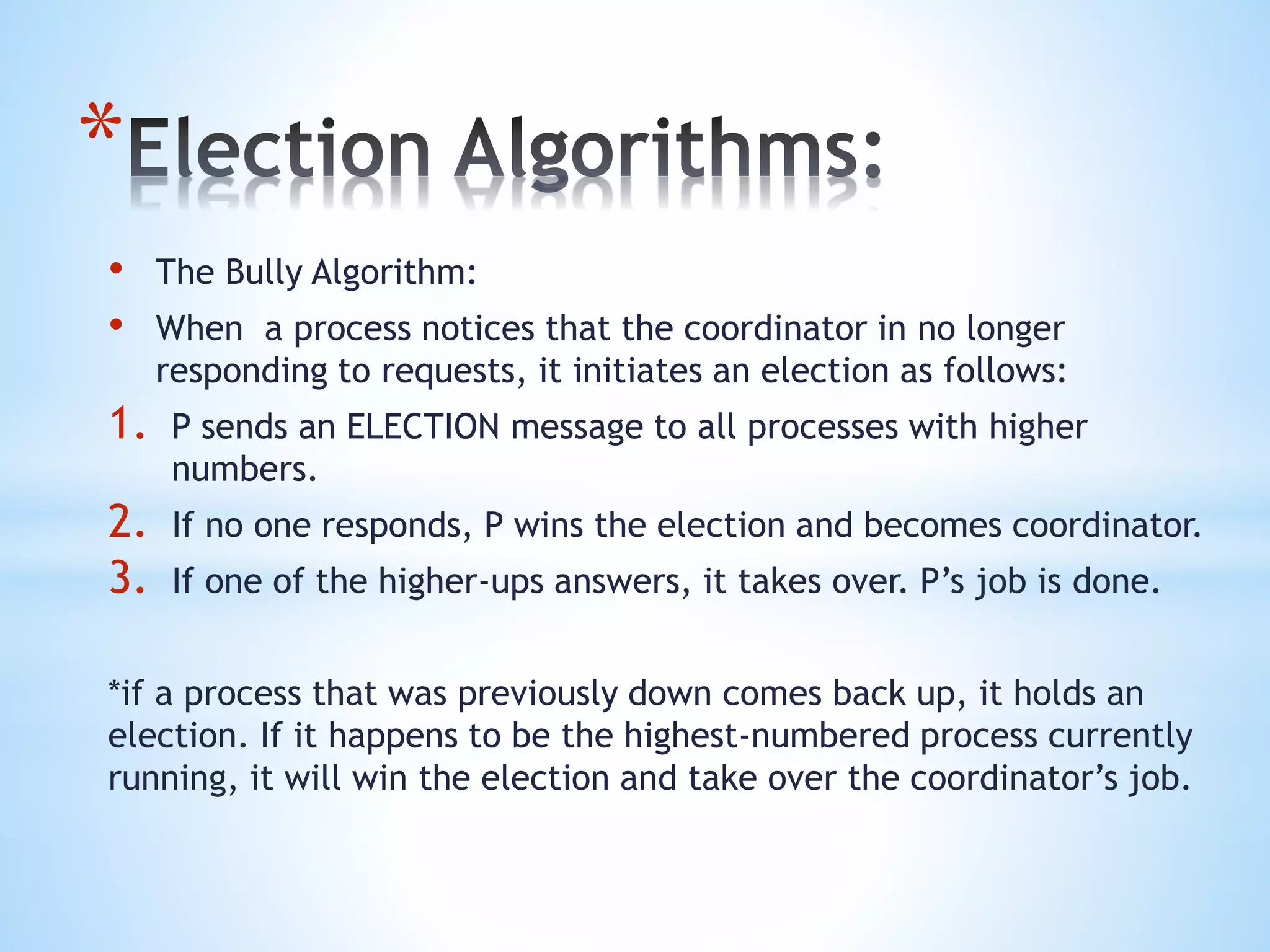 *
• The Bully Algorithm:
• When a process notices that the coordinator in no longer
responding to requests, it initiates an election as follows:
1. P sends an ELECTION message to all processes with higher
numbers.
2. If no one responds, P wins the election and becomes coordinator.
3. If one of the higher-ups answers, it takes over. P’s job is done.
*if a process that was previously down comes back up, it holds an
election. If it happens to be the highest-numbered process currently
running, it will win the election and take over the coordinator’s job.
 