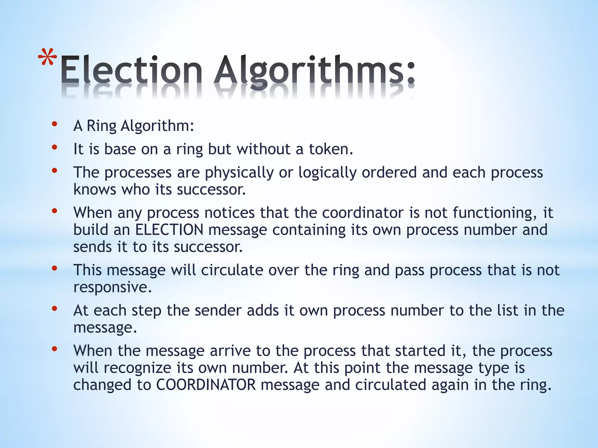 *
• A Ring Algorithm:
• It is base on a ring but without a token.
• The processes are physically or logically ordered and each process
knows who its successor.
• When any process notices that the coordinator is not functioning, it
build an ELECTION message containing its own process number and
sends it to its successor.
• This message will circulate over the ring and pass process that is not
responsive.
• At each step the sender adds it own process number to the list in the
message.
• When the message arrive to the process that started it, the process
will recognize its own number. At this point the message type is
changed to COORDINATOR message and circulated again in the ring.
 