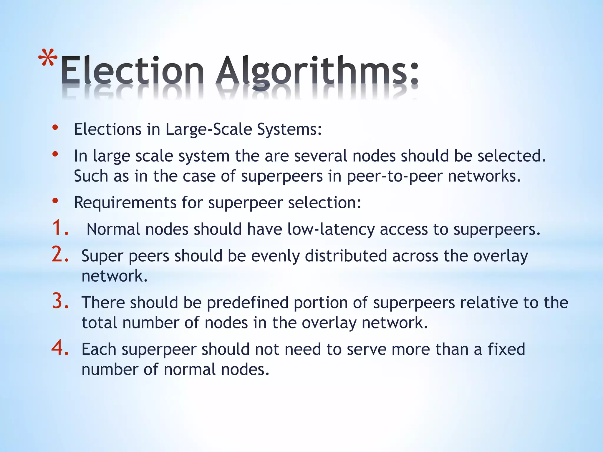 *
• Elections in Large-Scale Systems:
• In large scale system the are several nodes should be selected.
Such as in the case of superpeers in peer-to-peer networks.
• Requirements for superpeer selection:
1. Normal nodes should have low-latency access to superpeers.
2. Super peers should be evenly distributed across the overlay
network.
3. There should be predefined portion of superpeers relative to the
total number of nodes in the overlay network.
4. Each superpeer should not need to serve more than a fixed
number of normal nodes.
 