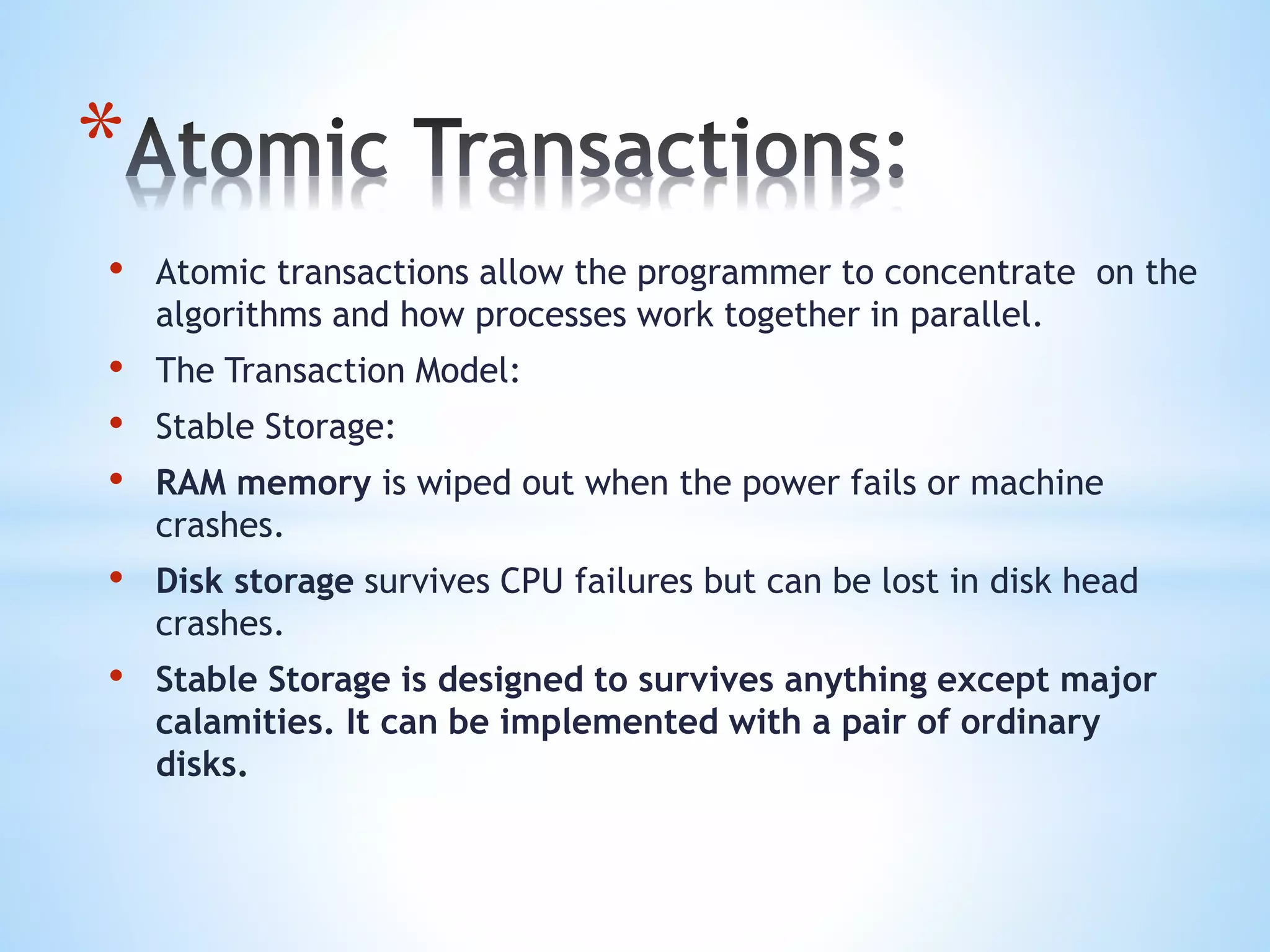 *
• Atomic transactions allow the programmer to concentrate on the
algorithms and how processes work together in parallel.
• The Transaction Model:
• Stable Storage:
• RAM memory is wiped out when the power fails or machine
crashes.
• Disk storage survives CPU failures but can be lost in disk head
crashes.
• Stable Storage is designed to survives anything except major
calamities. It can be implemented with a pair of ordinary
disks.
 