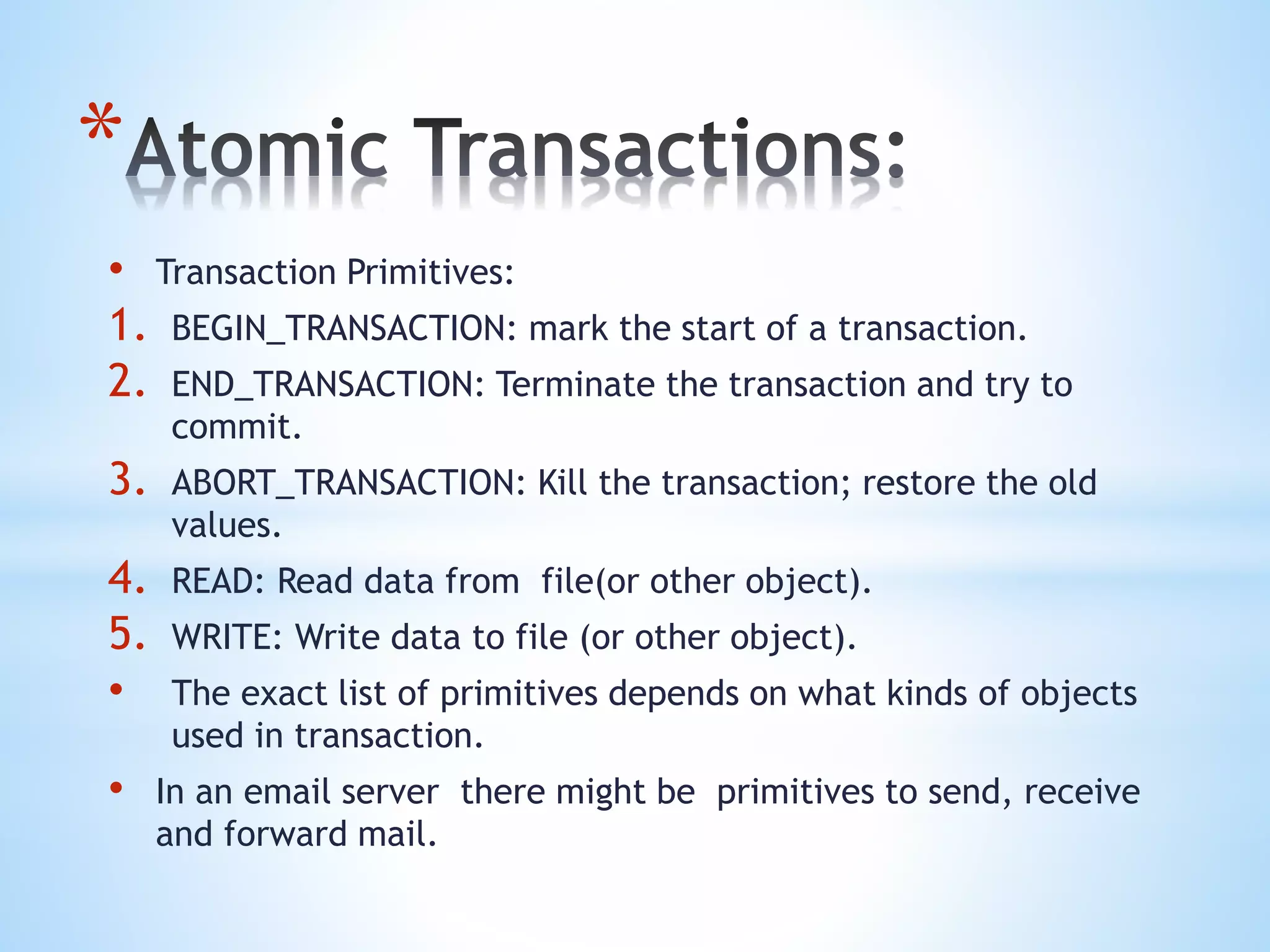 *
• Transaction Primitives:
1. BEGIN_TRANSACTION: mark the start of a transaction.
2. END_TRANSACTION: Terminate the transaction and try to
commit.
3. ABORT_TRANSACTION: Kill the transaction; restore the old
values.
4. READ: Read data from file(or other object).
5. WRITE: Write data to file (or other object).
• The exact list of primitives depends on what kinds of objects
used in transaction.
• In an email server there might be primitives to send, receive
and forward mail.
 
