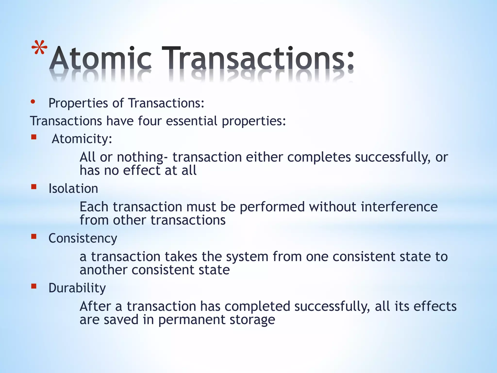 *
• Properties of Transactions:
Transactions have four essential properties:
 Atomicity:
All or nothing- transaction either completes successfully, or
has no effect at all
 Isolation
Each transaction must be performed without interference
from other transactions
 Consistency
a transaction takes the system from one consistent state to
another consistent state
 Durability
After a transaction has completed successfully, all its effects
are saved in permanent storage
 