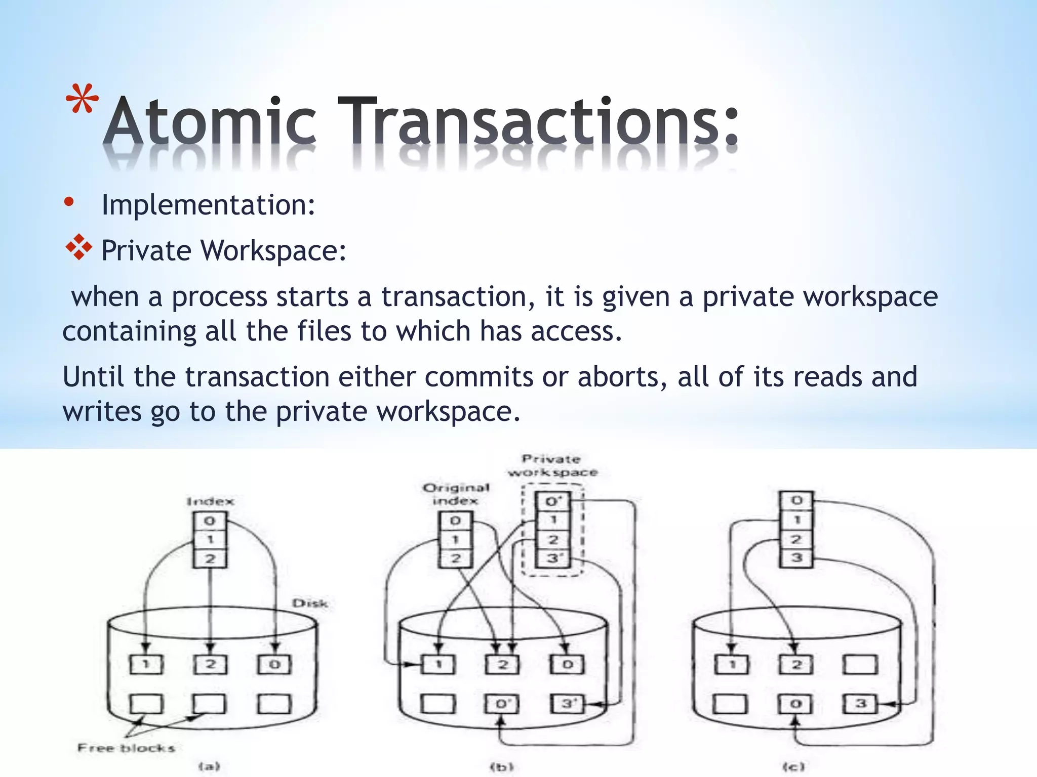 *
• Implementation:
Private Workspace:
when a process starts a transaction, it is given a private workspace
containing all the files to which has access.
Until the transaction either commits or aborts, all of its reads and
writes go to the private workspace.
 