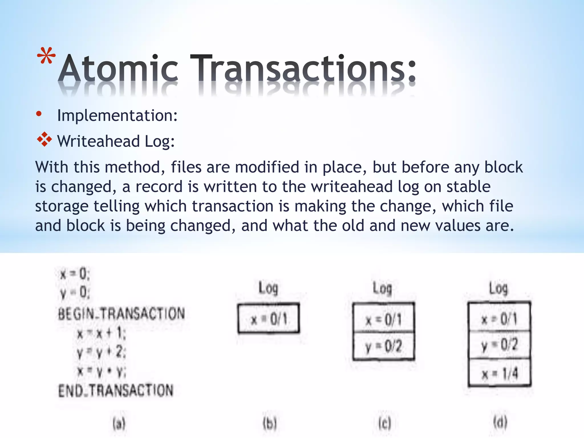 *
• Implementation:
Writeahead Log:
With this method, files are modified in place, but before any block
is changed, a record is written to the writeahead log on stable
storage telling which transaction is making the change, which file
and block is being changed, and what the old and new values are.
 