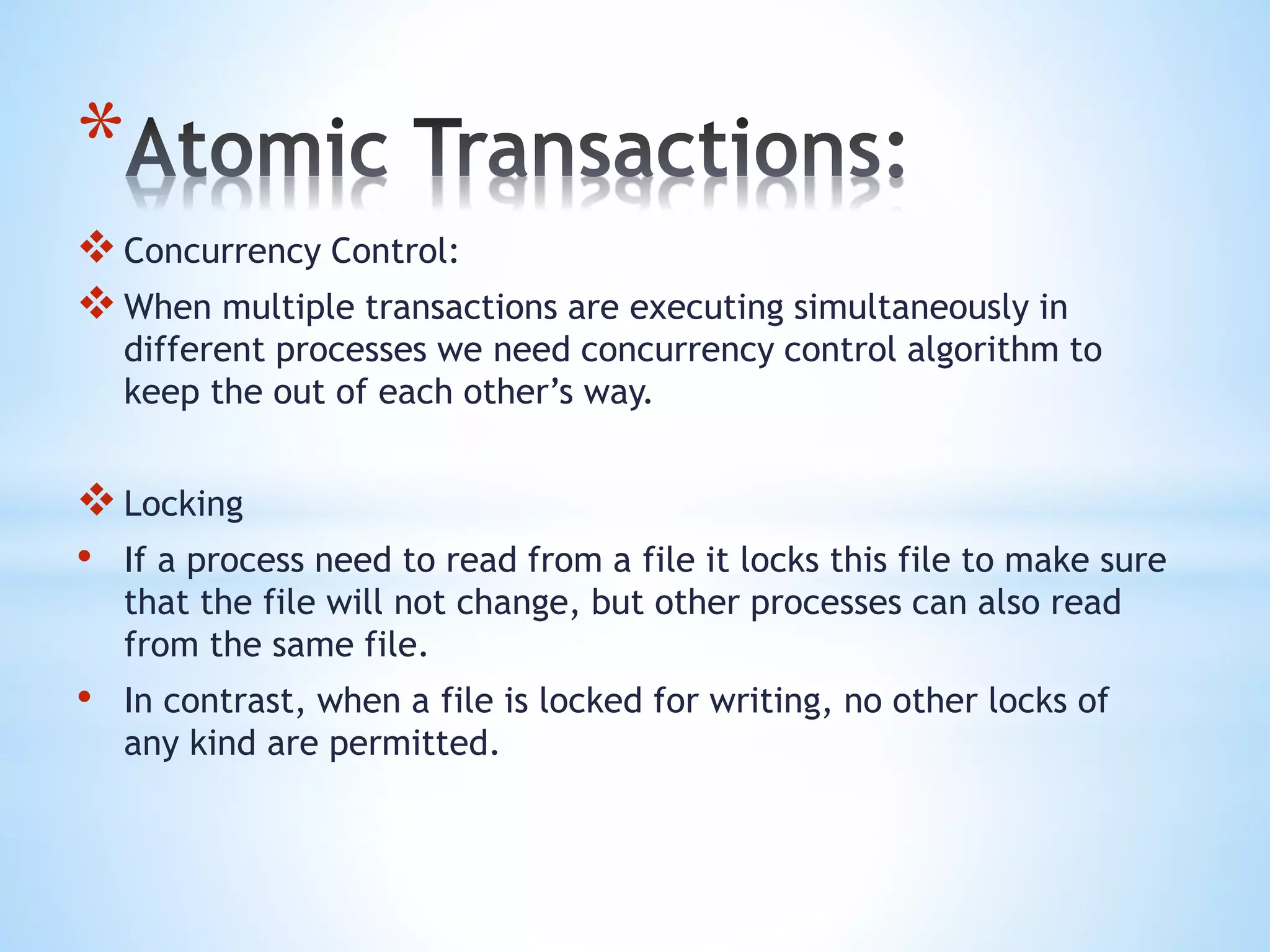 *
Concurrency Control:
When multiple transactions are executing simultaneously in
different processes we need concurrency control algorithm to
keep the out of each other’s way.
Locking
• If a process need to read from a file it locks this file to make sure
that the file will not change, but other processes can also read
from the same file.
• In contrast, when a file is locked for writing, no other locks of
any kind are permitted.
 