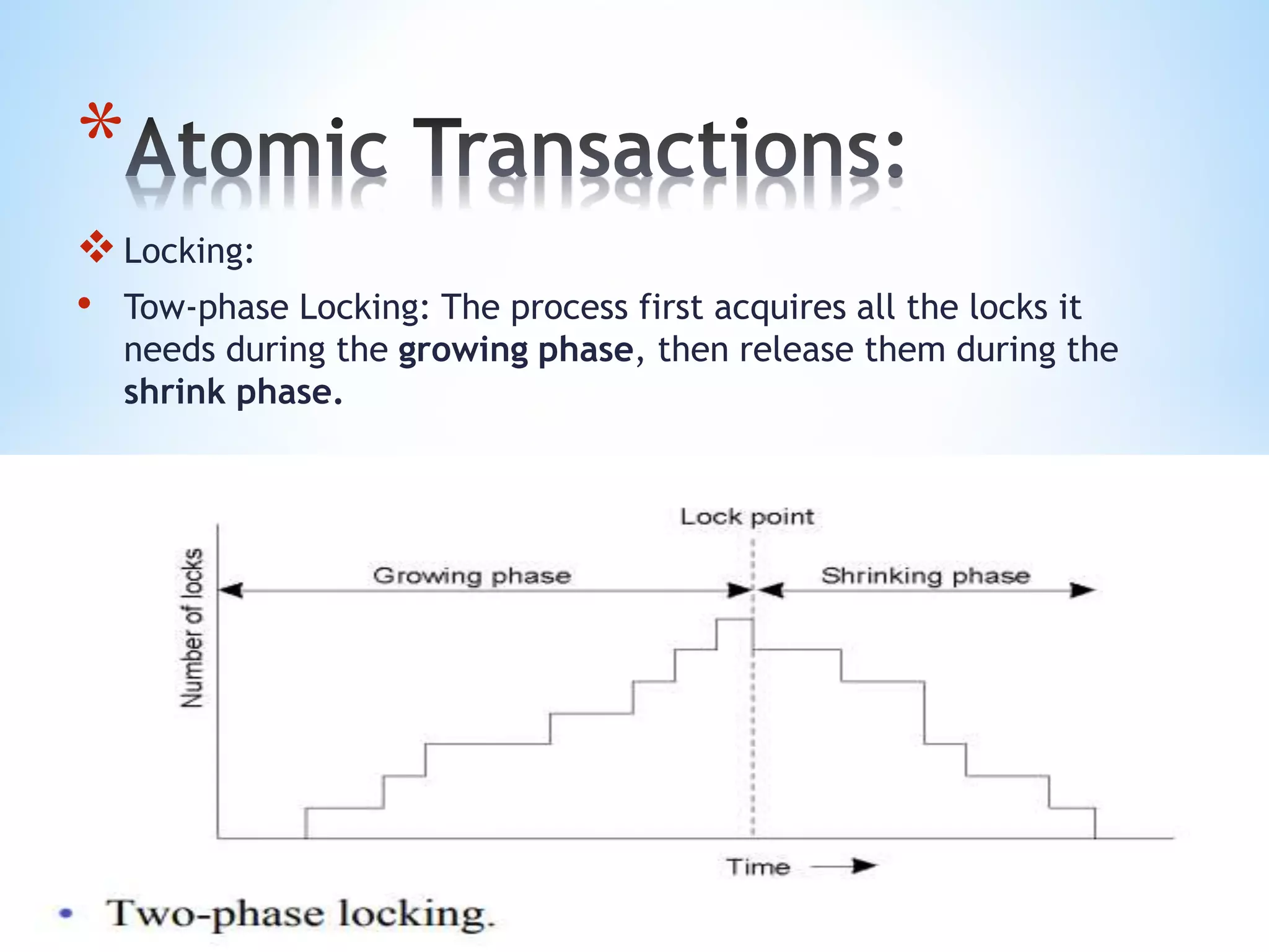 *
Locking:
• Tow-phase Locking: The process first acquires all the locks it
needs during the growing phase, then release them during the
shrink phase.
 