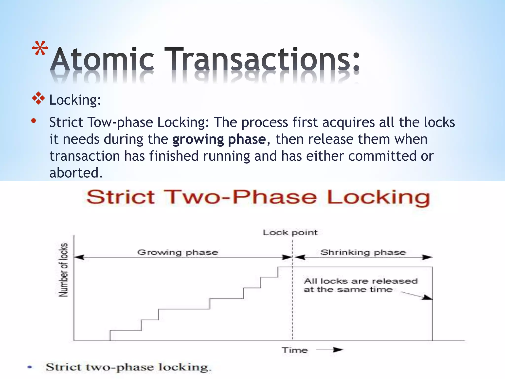 *
Locking:
• Strict Tow-phase Locking: The process first acquires all the locks
it needs during the growing phase, then release them when
transaction has finished running and has either committed or
aborted.
 