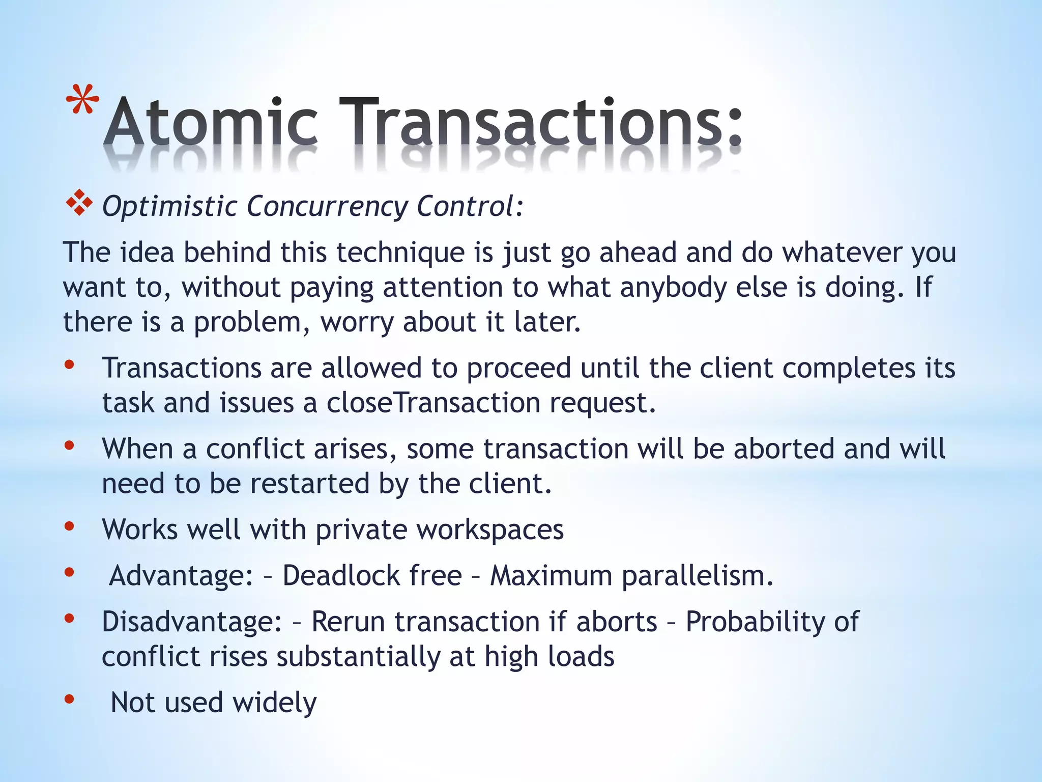 *
Optimistic Concurrency Control:
The idea behind this technique is just go ahead and do whatever you
want to, without paying attention to what anybody else is doing. If
there is a problem, worry about it later.
• Transactions are allowed to proceed until the client completes its
task and issues a closeTransaction request.
• When a conflict arises, some transaction will be aborted and will
need to be restarted by the client.
• Works well with private workspaces
• Advantage: – Deadlock free – Maximum parallelism.
• Disadvantage: – Rerun transaction if aborts – Probability of
conflict rises substantially at high loads
• Not used widely
 