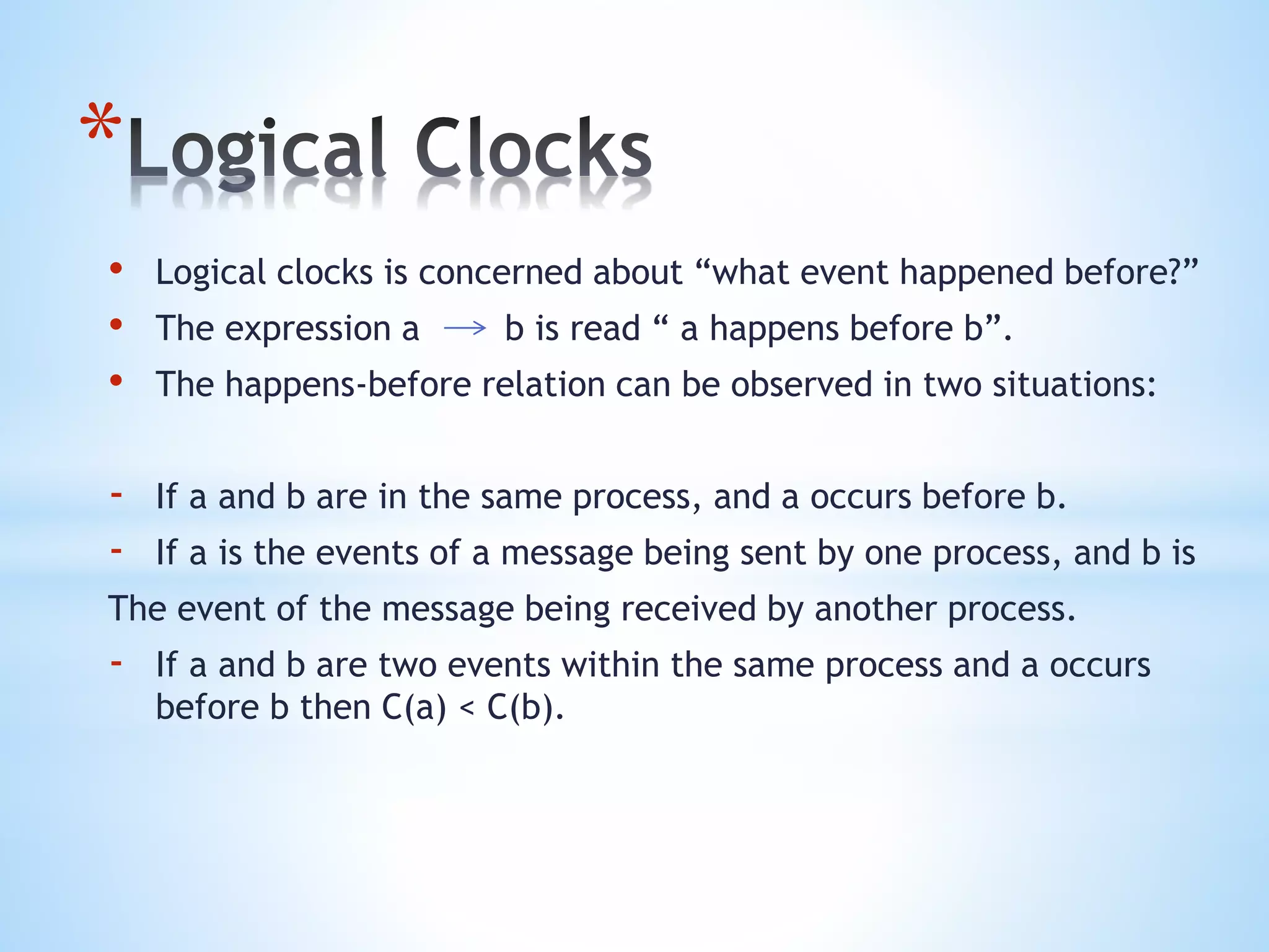 *
• Logical clocks is concerned about “what event happened before?”
• The expression a b is read “ a happens before b”.
• The happens-before relation can be observed in two situations:
- If a and b are in the same process, and a occurs before b.
- If a is the events of a message being sent by one process, and b is
The event of the message being received by another process.
- If a and b are two events within the same process and a occurs
before b then C(a) < C(b).
 