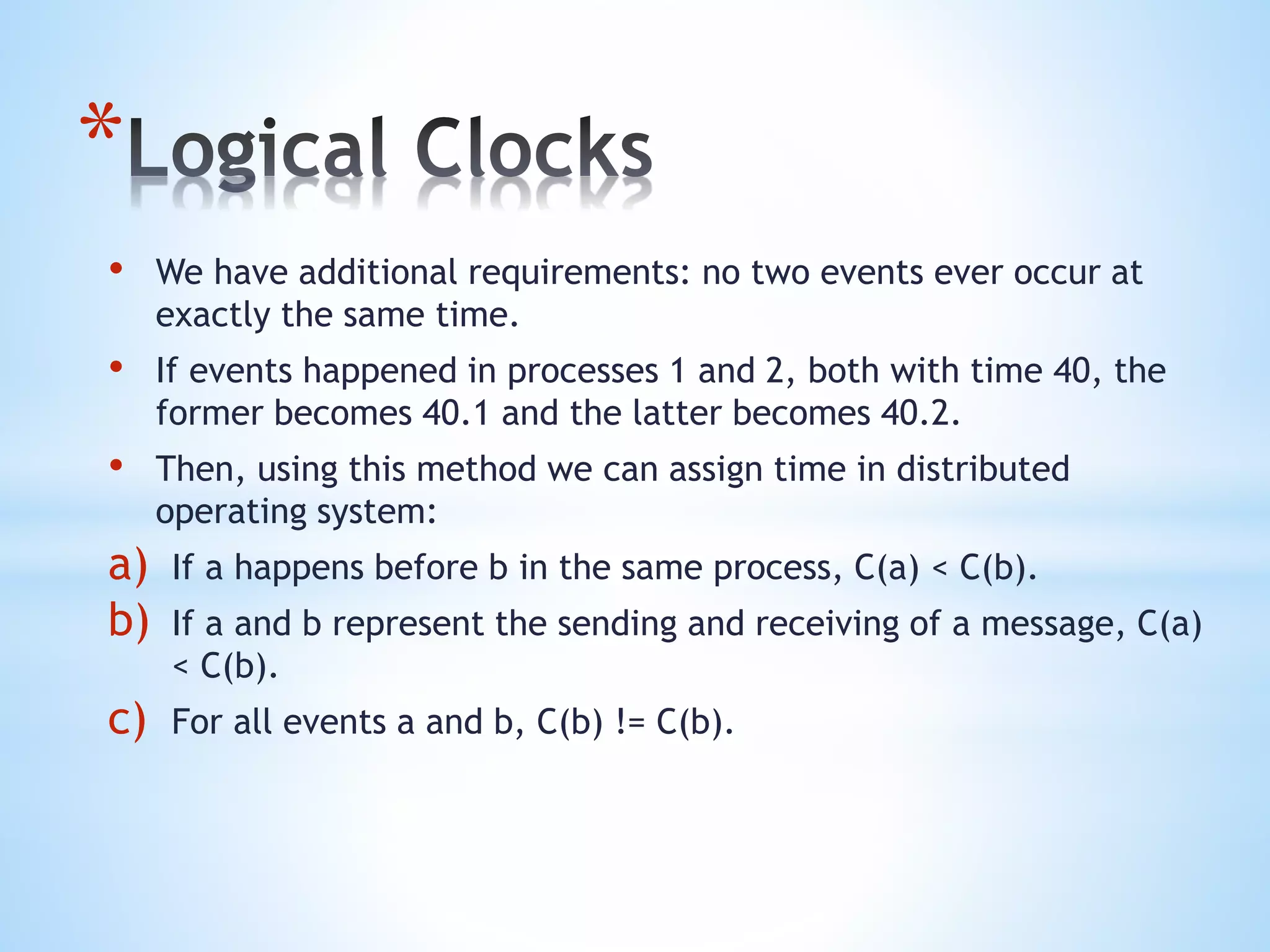 *
• We have additional requirements: no two events ever occur at
exactly the same time.
• If events happened in processes 1 and 2, both with time 40, the
former becomes 40.1 and the latter becomes 40.2.
• Then, using this method we can assign time in distributed
operating system:
a) If a happens before b in the same process, C(a) < C(b).
b) If a and b represent the sending and receiving of a message, C(a)
< C(b).
c) For all events a and b, C(b) != C(b).
 