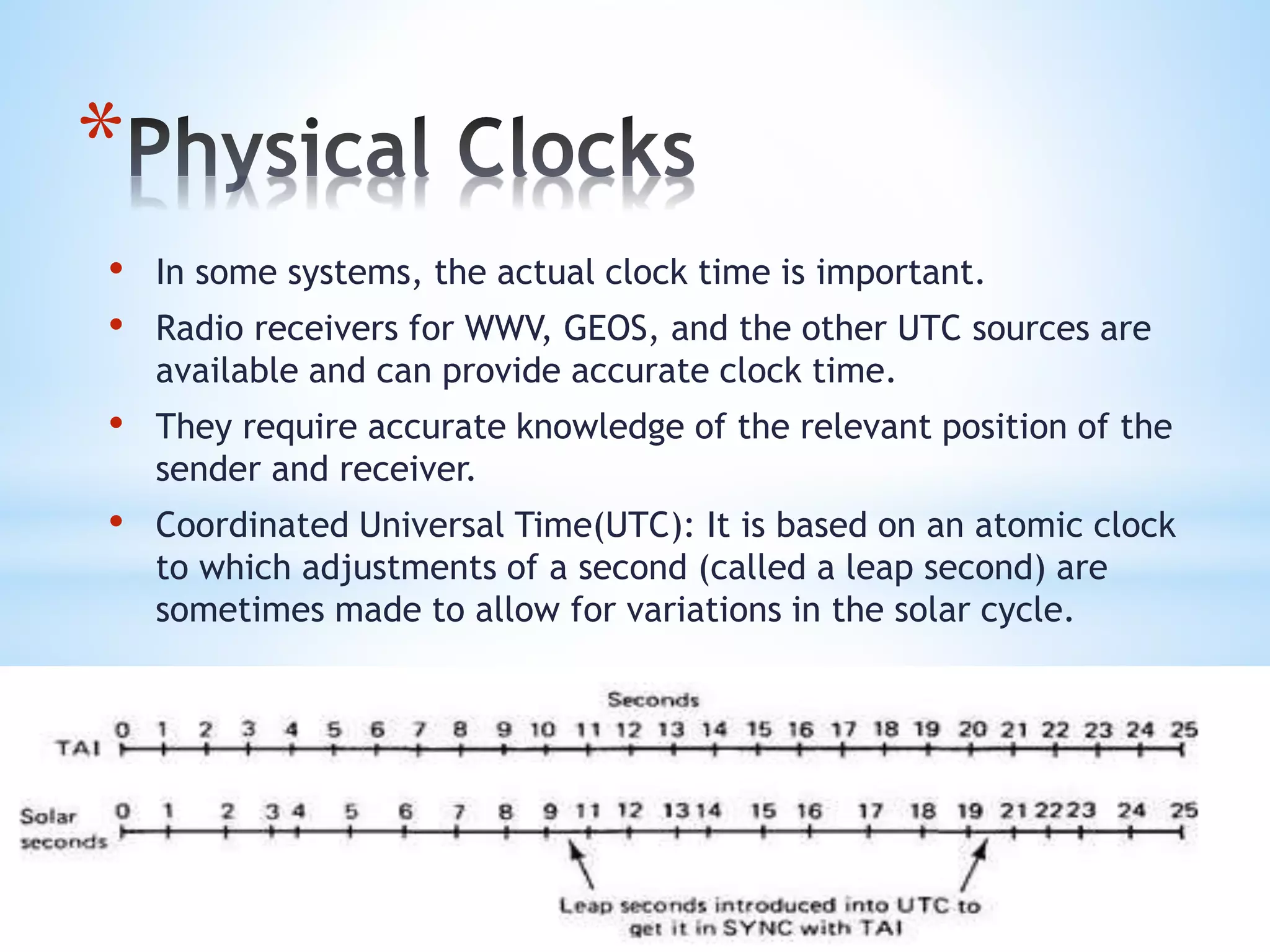 *
• In some systems, the actual clock time is important.
• Radio receivers for WWV, GEOS, and the other UTC sources are
available and can provide accurate clock time.
• They require accurate knowledge of the relevant position of the
sender and receiver.
• Coordinated Universal Time(UTC): It is based on an atomic clock
to which adjustments of a second (called a leap second) are
sometimes made to allow for variations in the solar cycle.
 