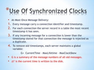*
• At-Most-Once Message Delivery:
1. Every message carry a connection identifier and timestamp.
2. For each connection the server record in a table the most recent
timestamp it has seen.
3. If any incoming message for a connection is lower than the
timestamp stored for that connection the message is rejected as
a duplicate.
4. To remove old timestamps, each server maintains a global
variable:
G= CurrentTime – MaxLifetime – MaxClockSkew
• G is a summary of the message numbers of all old messages.
• ∆𝑇 is the current time is written to the disk.
 