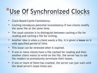 *
• Clock-Based Cache Consistency:
• Caching introduces potential inconsistency if two clients modify
the same file at the same time.
• The usual solution is to distinguish between caching a file for
reading and caching a file for writing.
• Another idea is when a client wants a file, it is given a lease on it
with specified period of time.
• This lease can be renewed when it expired.
• If one or more clients have a file cached for reading and then
another client wants to write on the file, the server has to ask
the readers to prematurely terminate their leases.
• If one or more of them has crashed, the server can just wait until
the dead server's lease times out.
 
