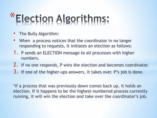 *
• The Bully Algorithm:
• When a process notices that the coordinator in no longer
responding to requests, it initiates an election as follows:
1. P sends an ELECTION message to all processes with higher
numbers.
2. If no one responds, P wins the election and becomes coordinator.
3. If one of the higher-ups answers, it takes over. P’s job is done.
*if a process that was previously down comes back up, it holds an
election. If it happens to be the highest-numbered process currently
running, it will win the election and take over the coordinator’s job.
 