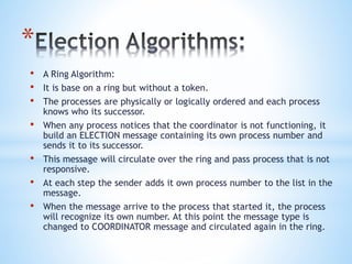 *
• A Ring Algorithm:
• It is base on a ring but without a token.
• The processes are physically or logically ordered and each process
knows who its successor.
• When any process notices that the coordinator is not functioning, it
build an ELECTION message containing its own process number and
sends it to its successor.
• This message will circulate over the ring and pass process that is not
responsive.
• At each step the sender adds it own process number to the list in the
message.
• When the message arrive to the process that started it, the process
will recognize its own number. At this point the message type is
changed to COORDINATOR message and circulated again in the ring.
 