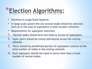 *
• Elections in Large-Scale Systems:
• In large scale system the are several nodes should be selected.
Such as in the case of superpeers in peer-to-peer networks.
• Requirements for superpeer selection:
1. Normal nodes should have low-latency access to superpeers.
2. Super peers should be evenly distributed across the overlay
network.
3. There should be predefined portion of superpeers relative to the
total number of nodes in the overlay network.
4. Each superpeer should not need to serve more than a fixed
number of normal nodes.
 