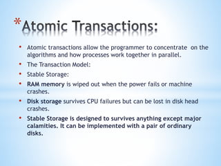 *
• Atomic transactions allow the programmer to concentrate on the
algorithms and how processes work together in parallel.
• The Transaction Model:
• Stable Storage:
• RAM memory is wiped out when the power fails or machine
crashes.
• Disk storage survives CPU failures but can be lost in disk head
crashes.
• Stable Storage is designed to survives anything except major
calamities. It can be implemented with a pair of ordinary
disks.
 