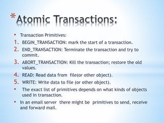 *
• Transaction Primitives:
1. BEGIN_TRANSACTION: mark the start of a transaction.
2. END_TRANSACTION: Terminate the transaction and try to
commit.
3. ABORT_TRANSACTION: Kill the transaction; restore the old
values.
4. READ: Read data from file(or other object).
5. WRITE: Write data to file (or other object).
• The exact list of primitives depends on what kinds of objects
used in transaction.
• In an email server there might be primitives to send, receive
and forward mail.
 