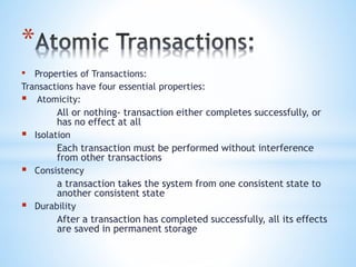 *
• Properties of Transactions:
Transactions have four essential properties:
 Atomicity:
All or nothing- transaction either completes successfully, or
has no effect at all
 Isolation
Each transaction must be performed without interference
from other transactions
 Consistency
a transaction takes the system from one consistent state to
another consistent state
 Durability
After a transaction has completed successfully, all its effects
are saved in permanent storage
 
