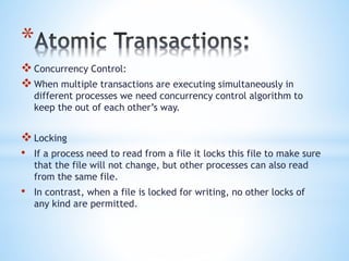 *
Concurrency Control:
When multiple transactions are executing simultaneously in
different processes we need concurrency control algorithm to
keep the out of each other’s way.
Locking
• If a process need to read from a file it locks this file to make sure
that the file will not change, but other processes can also read
from the same file.
• In contrast, when a file is locked for writing, no other locks of
any kind are permitted.
 