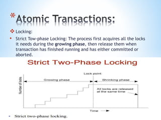 *
Locking:
• Strict Tow-phase Locking: The process first acquires all the locks
it needs during the growing phase, then release them when
transaction has finished running and has either committed or
aborted.
 