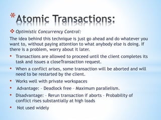 *
Optimistic Concurrency Control:
The idea behind this technique is just go ahead and do whatever you
want to, without paying attention to what anybody else is doing. If
there is a problem, worry about it later.
• Transactions are allowed to proceed until the client completes its
task and issues a closeTransaction request.
• When a conflict arises, some transaction will be aborted and will
need to be restarted by the client.
• Works well with private workspaces
• Advantage: – Deadlock free – Maximum parallelism.
• Disadvantage: – Rerun transaction if aborts – Probability of
conflict rises substantially at high loads
• Not used widely
 