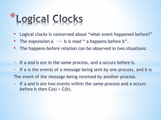*
• Logical clocks is concerned about “what event happened before?”
• The expression a b is read “ a happens before b”.
• The happens-before relation can be observed in two situations:
- If a and b are in the same process, and a occurs before b.
- If a is the events of a message being sent by one process, and b is
The event of the message being received by another process.
- If a and b are two events within the same process and a occurs
before b then C(a) < C(b).
 