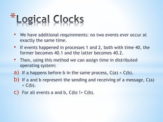 *
• We have additional requirements: no two events ever occur at
exactly the same time.
• If events happened in processes 1 and 2, both with time 40, the
former becomes 40.1 and the latter becomes 40.2.
• Then, using this method we can assign time in distributed
operating system:
a) If a happens before b in the same process, C(a) < C(b).
b) If a and b represent the sending and receiving of a message, C(a)
< C(b).
c) For all events a and b, C(b) != C(b).
 