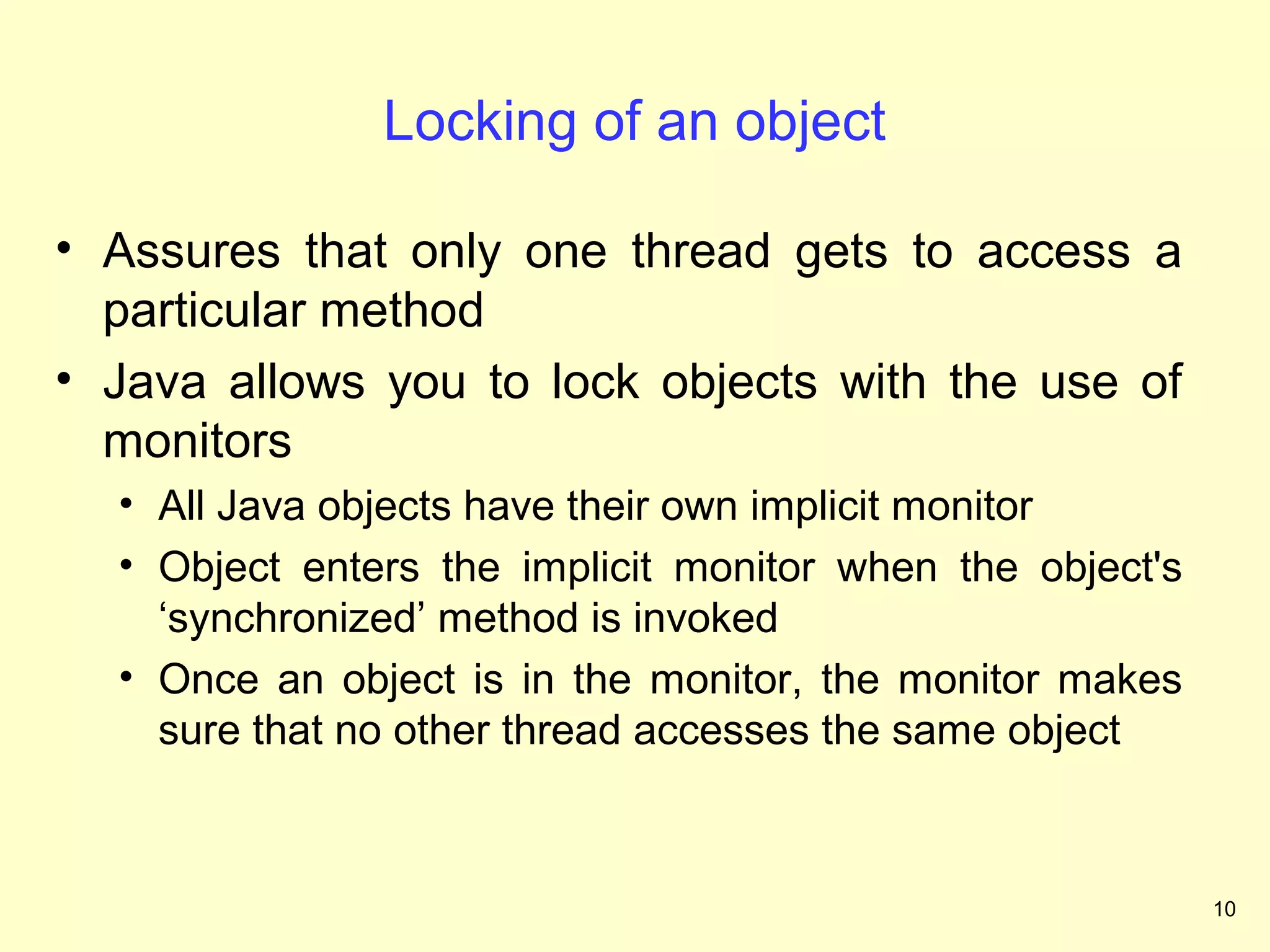 Locking of an object

• Assures that only one thread gets to access a
  particular method
• Java allows you to lock objects with the use of
  monitors
  • All Java objects have their own implicit monitor
  • Object enters the implicit monitor when the object's
    ‘synchronized’ method is invoked
  • Once an object is in the monitor, the monitor makes
    sure that no other thread accesses the same object



                                                           10
 