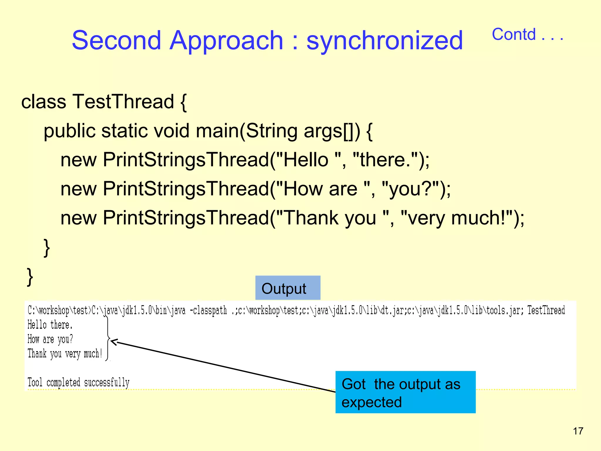 Contd . . .
     Second Approach : synchronized

class TestThread {
   public static void main(String args[]) {
     new PrintStringsThread("Hello ", "there.");
     new PrintStringsThread("How are ", "you?");
     new PrintStringsThread("Thank you ", "very much!");
   }
 }
                          Output




                                   Got the output as
                                   expected
                                                                     17
 
