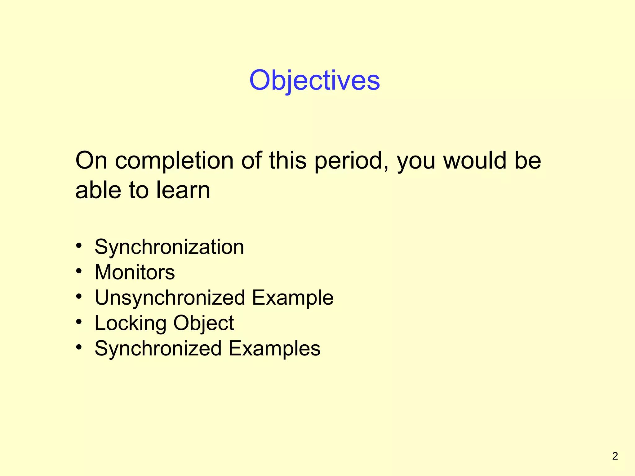 Objectives

On completion of this period, you would be
able to learn

•   Synchronization
•   Monitors
•   Unsynchronized Example
•   Locking Object
•   Synchronized Examples



                                             2
 