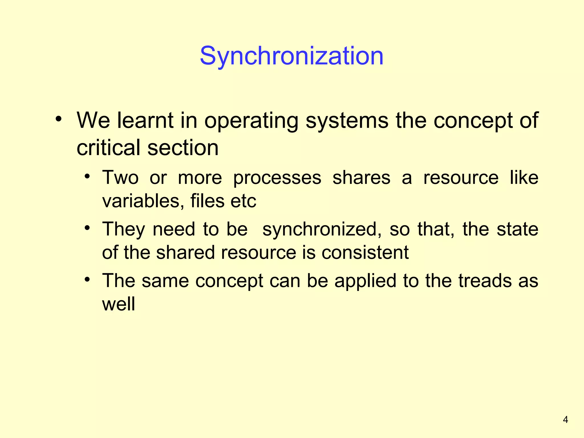 Synchronization

• We learnt in operating systems the concept of
  critical section
  • Two or more processes shares a resource like
    variables, files etc
  • They need to be synchronized, so that, the state
    of the shared resource is consistent
  • The same concept can be applied to the treads as
    well




                                                       4
 