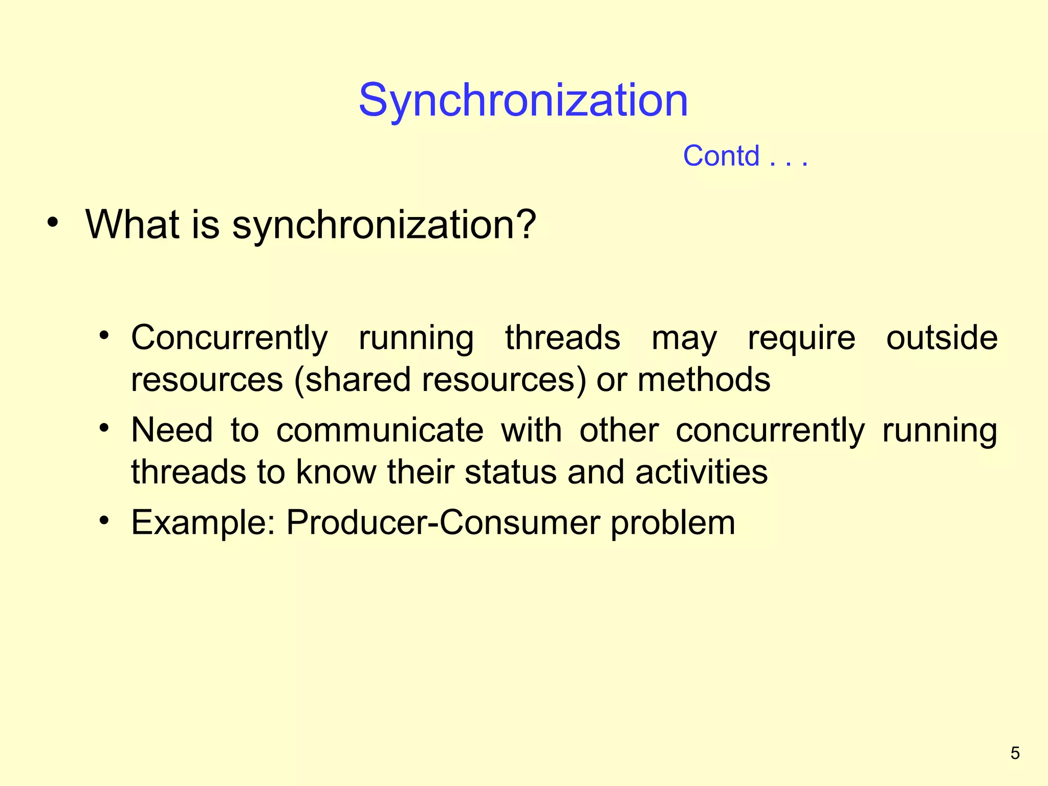 Synchronization
                                    Contd . . .

• What is synchronization?

  • Concurrently running threads may require outside
    resources (shared resources) or methods
  • Need to communicate with other concurrently running
    threads to know their status and activities
  • Example: Producer-Consumer problem




                                                          5
 