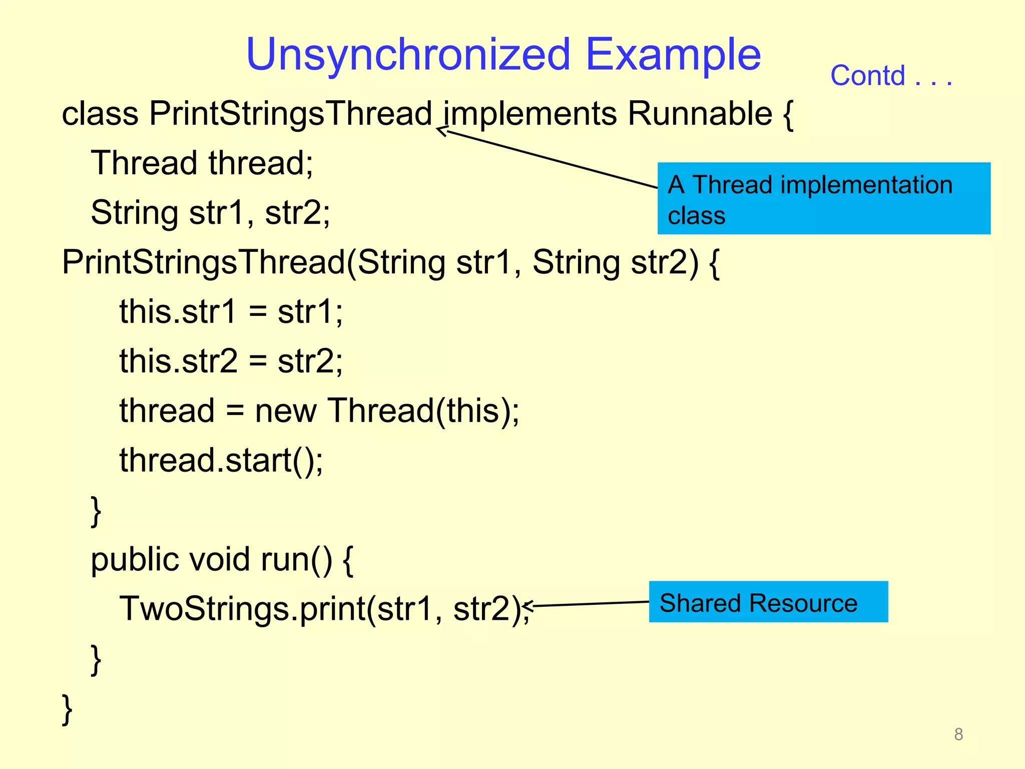 Unsynchronized Example                     Contd . . .
class PrintStringsThread implements Runnable {
  Thread thread;
                                          A Thread implementation
  String str1, str2;                      class
PrintStringsThread(String str1, String str2) {
    this.str1 = str1;
    this.str2 = str2;
    thread = new Thread(this);
    thread.start();
  }
  public void run() {
    TwoStrings.print(str1, str2);        Shared Resource

  }
}
                                                                      8
 