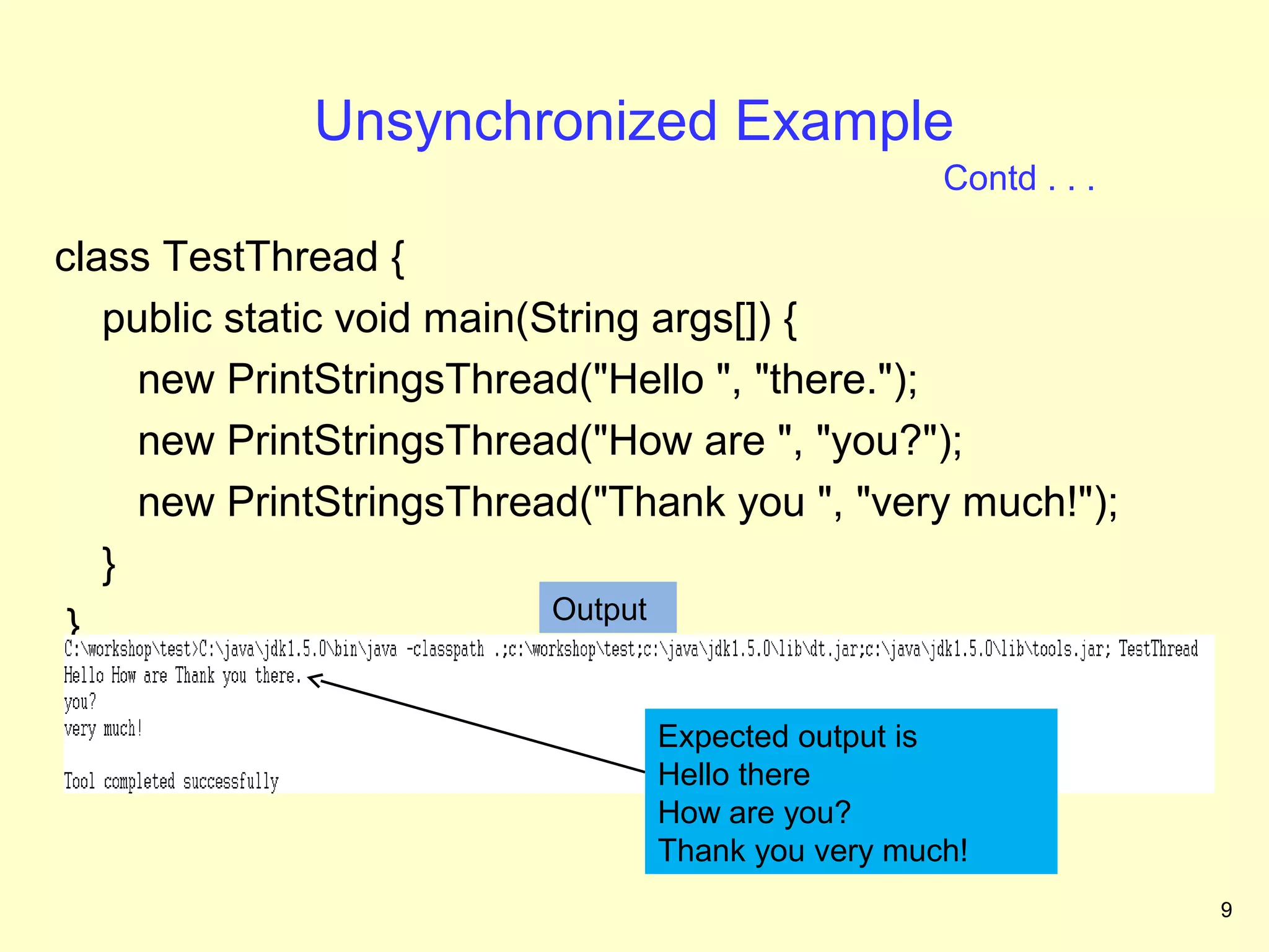 Unsynchronized Example
                                                 Contd . . .

class TestThread {
   public static void main(String args[]) {
     new PrintStringsThread("Hello ", "there.");
     new PrintStringsThread("How are ", "you?");
     new PrintStringsThread("Thank you ", "very much!");
   }
                            Output
 }

                               Expected output is
                               Hello there
                               How are you?
                               Thank you very much!
                                                               9
 