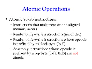 Atomic Operations
• Atomic 80x86 instructions
– Instructions that make zero or one aligned
memory access
– Read-modify-write instructions (inc or dec)
– Read-modify-write instructions whose opcode
is prefixed by the lock byte (0xf0)
– Assembly instructions whose opcode is
prefixed by a rep byte (0xf2, 0xf3) are not
atmoic

 
