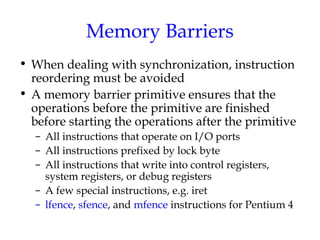 Memory Barriers
• When dealing with synchronization, instruction
reordering must be avoided
• A memory barrier primitive ensures that the
operations before the primitive are finished
before starting the operations after the primitive
– All instructions that operate on I/O ports
– All instructions prefixed by lock byte
– All instructions that write into control registers,
system registers, or debug registers
– A few special instructions, e.g. iret
– lfence, sfence, and mfence instructions for Pentium 4

 