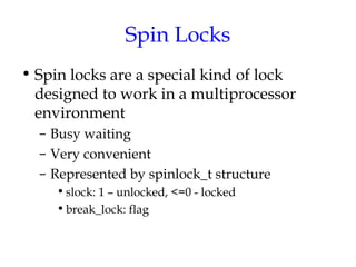 Spin Locks
• Spin locks are a special kind of lock
designed to work in a multiprocessor
environment
– Busy waiting
– Very convenient
– Represented by spinlock_t structure
• slock: 1 – unlocked, <=0 - locked
• break_lock: flag

 
