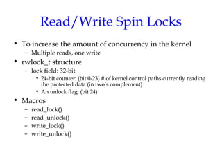Read/Write Spin Locks
• To increase the amount of concurrency in the kernel
– Multiple reads, one write

• rwlock_t structure
– lock field: 32-bit
• 24-bit counter: (bit 0-23) # of kernel control paths currently reading
the protected data (in two’s complement)
• An unlock flag: (bit 24)

• Macros
–
–
–
–

read_lock()
read_unlock()
write_lock()
write_unlock()

 