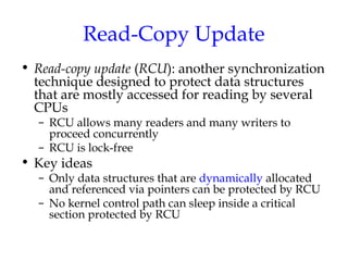Read-Copy Update
• Read-copy update (RCU): another synchronization
technique designed to protect data structures
that are mostly accessed for reading by several
CPUs
– RCU allows many readers and many writers to
proceed concurrently
– RCU is lock-free

• Key ideas

– Only data structures that are dynamically allocated
and referenced via pointers can be protected by RCU
– No kernel control path can sleep inside a critical
section protected by RCU

 