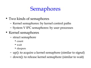 Semaphores
• Two kinds of semaphores
– Kernel semaphores: by kernel control paths
– System V IPC semaphores: by user processes

• Kernel semaphores
– struct semaphore
• count
• wait
• sleepers

– up(): to acquire a kernel semaphore (similar to signal)
– down(): to release kernel semaphore (similar to wait)

 