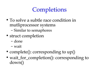 Completions
• To solve a subtle race condition in
mutliprocessor systems
– Similar to semaphores

• struct completion
– done
– wait

• complete(): corresponding to up()
• wait_for_completion(): corresponding to
down()

 