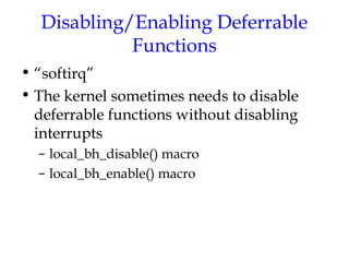 Disabling/Enabling Deferrable
Functions
• “softirq”
• The kernel sometimes needs to disable
deferrable functions without disabling
interrupts
– local_bh_disable() macro
– local_bh_enable() macro

 