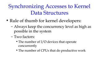 Synchronizing Accesses to Kernel
Data Structures
• Rule of thumb for kernel developers:
– Always keep the concurrency level as high as
possible in the system
– Two factors:
• The number of I/O devices that operate
concurrently
• The number of CPUs that do productive work

 