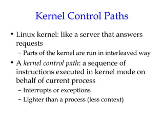 Kernel Control Paths
• Linux kernel: like a server that answers
requests
– Parts of the kernel are run in interleaved way

• A kernel control path: a sequence of
instructions executed in kernel mode on
behalf of current process
– Interrupts or exceptions
– Lighter than a process (less context)

 