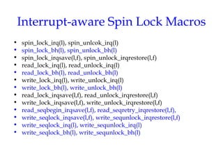 Interrupt-aware Spin Lock Macros
•
•
•
•
•
•
•
•
•
•
•
•
•

spin_lock_irq(l), spin_unlcok_irq(l)
spin_lock_bh(l), spin_unlock_bh(l)
spin_lock_irqsave(l,f), spin_unlock_irqrestore(l,f)
read_lock_irq(l), read_unlock_irq(l)
read_lock_bh(l), read_unlock_bh(l)
write_lock_irq(l), write_unlock_irq(l)
write_lock_bh(l), write_unlock_bh(l)
read_lock_irqsave(l,f), read_unlock_irqrestore(l,f)
write_lock_irqsave(l,f), write_unlock_irqrestore(l,f)
read_seqbegin_irqsave(l,f), read_seqretry_irqrestore(l,f),
write_seqlock_irqsave(l,f), write_sequnlock_irqrestore(l,f)
write_seqlock_irq(l), write_sequnlock_irq(l)
write_seqlock_bh(l), write_sequnlock_bh(l)

 