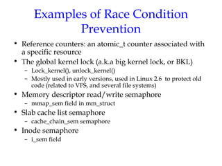 Examples of Race Condition
Prevention
• Reference counters: an atomic_t counter associated with
a specific resource
• The global kernel lock (a.k.a big kernel lock, or BKL)
– Lock_kernel(), unlock_kernel()
– Mostly used in early versions, used in Linux 2.6 to protect old
code (related to VFS, and several file systems)

• Memory descriptor read/write semaphore
– mmap_sem field in mm_struct

• Slab cache list semaphore
– cache_chain_sem semaphore

• Inode semaphore
– i_sem field

 