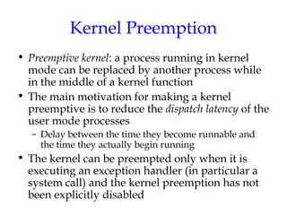 Kernel Preemption
• Preemptive kernel: a process running in kernel
mode can be replaced by another process while
in the middle of a kernel function
• The main motivation for making a kernel
preemptive is to reduce the dispatch latency of the
user mode processes
– Delay between the time they become runnable and
the time they actually begin running

• The kernel can be preempted only when it is
executing an exception handler (in particular a
system call) and the kernel preemption has not
been explicitly disabled

 